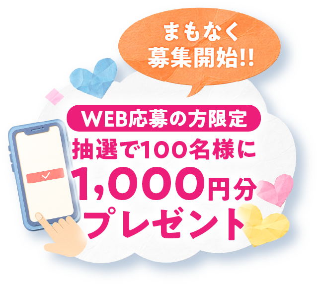 WEB応募の方限定 抽選で100名様に1,000円分プレゼント まもなく募集開始!!